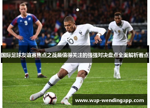 国际足球友谊赛焦点之战最值得关注的强强对决盘点全面解析看点 国际足球友谊赛焦点之战最值得关注的强强对决盘点全面解析看点