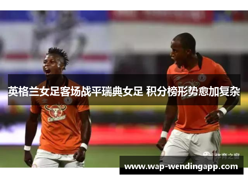 英格兰女足客场战平瑞典女足 积分榜形势愈加复杂