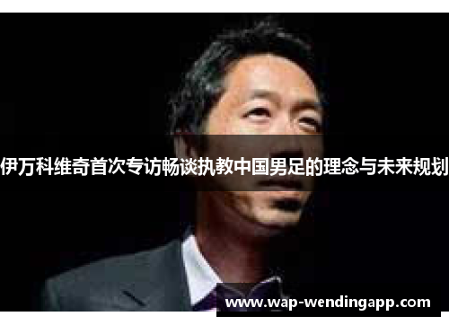 伊万科维奇首次专访畅谈执教中国男足的理念与未来规划 伊万科维奇首次专访畅谈执教中国男足的理念与未来规划