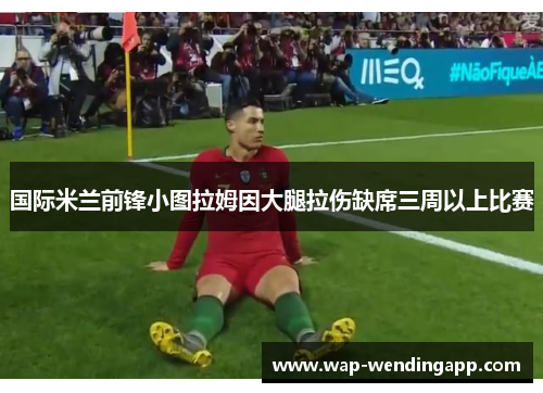 国际米兰前锋小图拉姆因大腿拉伤缺席三周以上比赛 国际米兰前锋小图拉姆因大腿拉伤缺席三周以上比赛