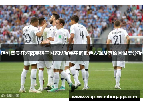 格列兹曼在对阵英格兰国家队赛事中的低迷表现及其原因深度分析
