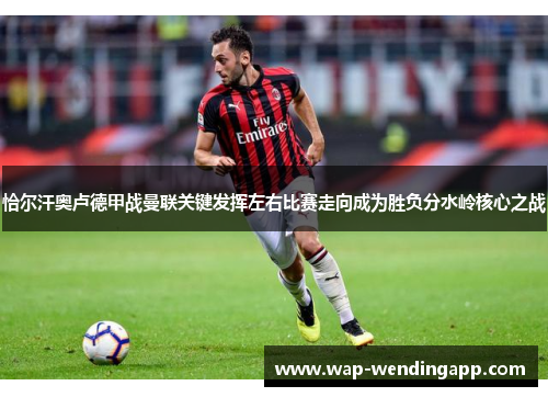 恰尔汗奥卢德甲战曼联关键发挥左右比赛走向成为胜负分水岭核心之战